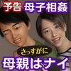 いや、さっすがに 母親はナイっしょ！！(顔似てるし・・・) [chiconwa]