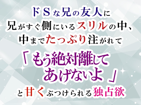 ドSな兄の友人に兄がすぐ側にいるスリルの中、中までたっぷり注がれて「もう絶対離してあげないよ」と甘くぶつけられる独占欲