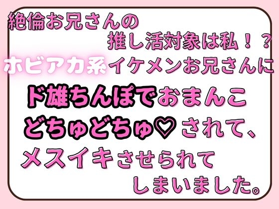 絶倫お兄さんの推し活対象は私!?ホビ垢系イケメンお兄さんに、ド雄ちんぽでおまんこどちゅどちゅ♡されて、メスイキさせられてしまいました。