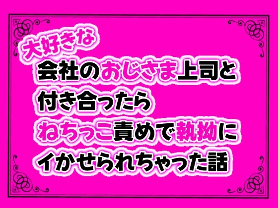 大好きな会社のおじさま上司と付き合ったら、ねちっこ責めで執拗にイかせられちゃった話
