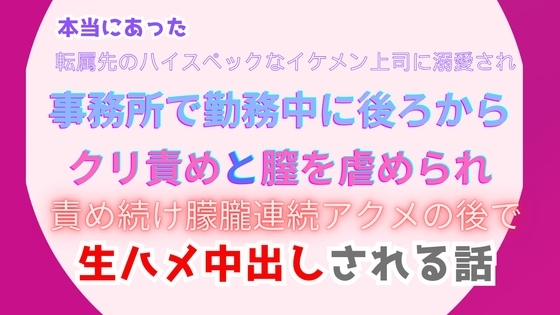本当にあった、転属先のハイスペックなイケメン上司に溺愛され、事務所で勤務中に後ろからクリ責めと膣を虐められ、朦朧連続アクメの後で生ハメ中出しされる話