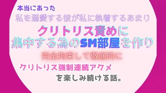 本当にあった、私を溺愛する彼が私に執着するあまり、クリトリス責めに集中する為のSM部屋を作り、完全拘束して徹底的にクリトリス強制連続アクメを楽しみ続ける話