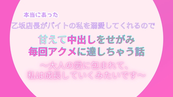 本当にあった、乙坂店長がバイトの私を溺愛してくれるので、甘えて中出しをせがみ毎回アクメに達しちゃう話。~大人の愛に包まれて、私は成長していくみたいです~