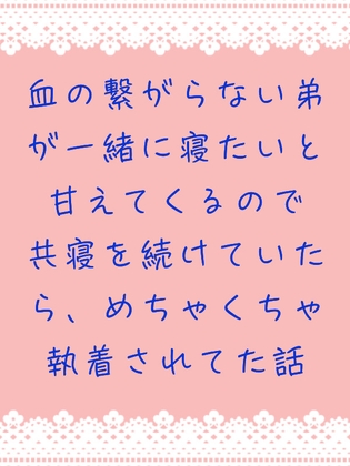 血の繋がらない弟が一緒に寝たいと甘えてくるので共寝を続けていたら、めちゃくちゃ執着されてた話 血の繋がらない弟が一緒に寝たいと甘えてくるので共寝を続けていたら、めちゃくちゃ執着されてた話