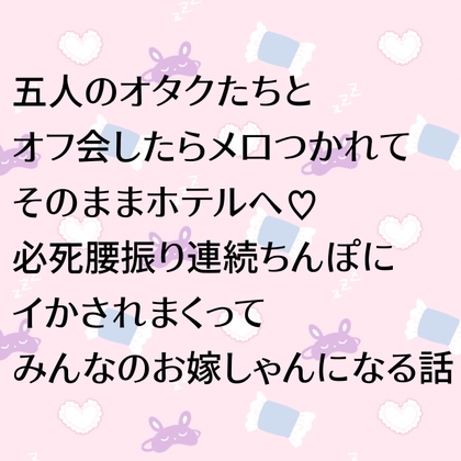 五人のオタクたちとオフ会したらメロつかれてそのままホテルへ♡必死腰振り連続ちんぽにイかされまくってみんなのお嫁しゃんになる話
