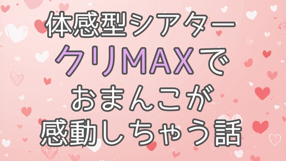体感型シアタークリMAXでおまんこが感動しちゃう話