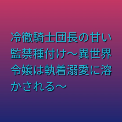 冷徹騎士団長の甘い監禁種付け~異世界令嬢は執着溺愛に溶かされる~