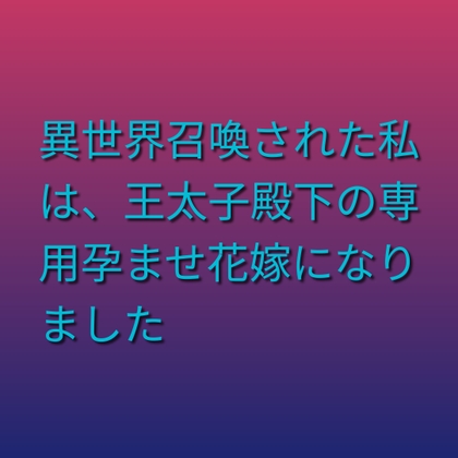 異世界召喚された私は、王太子殿下の専用孕ませ花嫁になりました