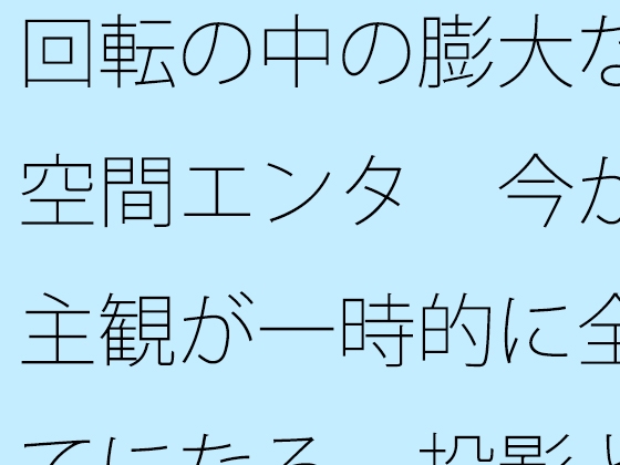 回転の中の膨大な空間エンタ 今が主観が一時的に全てになる 投影と画面