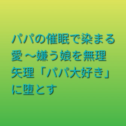 パパの催○で染まる愛 ~嫌う娘を無理矢理「パパ大好き」に堕とす