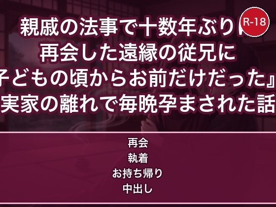 親戚の法事で十数年ぶりに再会した遠縁の従兄に『子どもの頃からお前だけだった』と実家の離れで毎晩孕まされた話 親戚の法事で十数年ぶりに再会した遠縁の従兄に『子どもの頃からお前だけだった』と実家の離れで毎晩孕まされた話