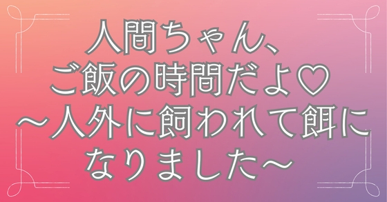 人間ちゃん、ご飯の時間だよ♡ ～人外に飼われて餌になりました～ [おひるね魔境]