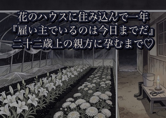 花のハウスに住み込んで一年、二十二歳上の親方に『雇い主でいるのは今日までだ』と台風で停電した土間へ倒され孕むまで幾度も注ぎ込まれた話