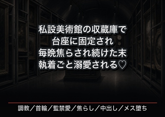 私設美術館の地下収蔵庫に飾り物として閉じ込められ、拘束具で台座に固定されたまま毎晩焦らされ続け中出しで飼い慣らされた末に執着ごと溺愛される元画商の話♡♡♡