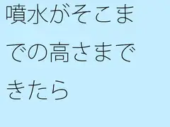 噴水がそこまでの高さまできたら