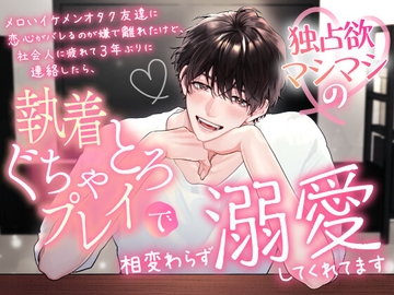 メロいイケメンオタク友達に恋心がバレるのが嫌で離れたけど、社会人に疲れて3年ぶりに連絡したら、独占欲マシマシの執着ぐちゃとろプレイで相変わらず溺愛してくれてます [愚直]