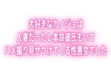 大好きなカノジョは人妻だったし本命彼氏もいてハメ撮り見せつけてくる性悪女でした [オトナの哺乳瓶@八女乳業]