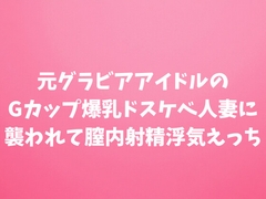 元グラビアアイドルのGカップ爆乳ドスケベ人妻に襲われて膣内射精浮気えっち