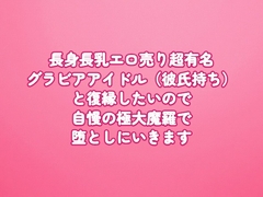 長身長乳エロ売り超有名グラビアアイドル(彼氏持ち)と復縁したいので、自慢の極大魔羅で堕としにいきます