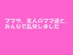 ママや、友人のママ達と、みんなで乱交しました