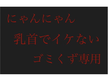 【にゃんにゃん】乳首でイケないゴミくず専用 [チクビ処]