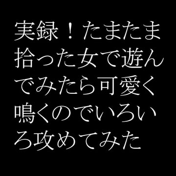 実録!たまたま拾った女で遊んでみたら可愛く鳴くのでいろいろ攻めてみた [快楽彼女]